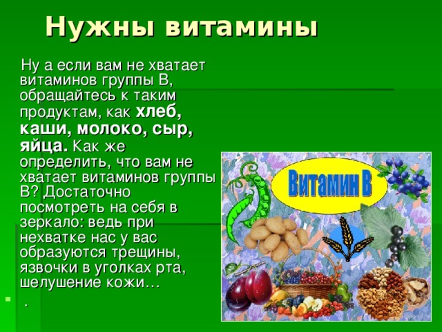 Нужны витамины    Ну а если вам не хватает витаминов группы В, обращайтесь к таким продуктам, как хлеб, каши, молоко, сыр, яйца. Как же определить, что вам не хватает витаминов группы В? Достаточно посмотреть на себя в зеркало: ведь при нехватке нас у вас образуются трещины, язвочки в уголках рта, шелушение кожи…   . 