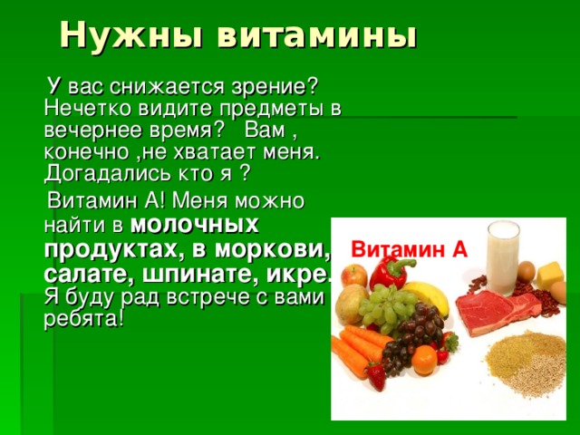 Нужны витамины  У вас снижается зрение? Нечетко видите предметы в вечернее время? Вам , конечно ,не хватает меня. Догадались кто я ?  Витамин А! Меня можно найти в молочных продуктах, в моркови, салате, шпинате, икре. Я буду рад встрече с вами ребята! Витамин А 