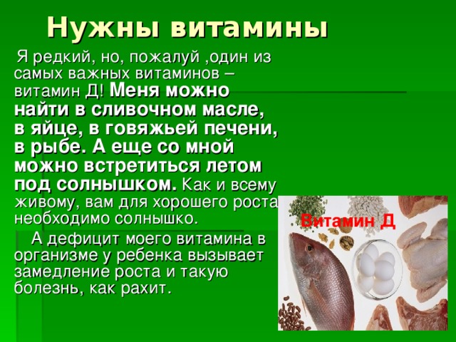 Нужны витамины .  Я редкий, но, пожалуй ,один из самых важных витаминов –витамин Д! Меня можно найти в сливочном масле, в яйце, в говяжьей печени, в рыбе. А еще со мной можно встретиться летом под солнышком. Как и всему живому, вам для хорошего роста необходимо солнышко.  А дефицит моего витамина в организме у ребенка вызывает замедление роста и такую болезнь, как рахит. Витамин Д 