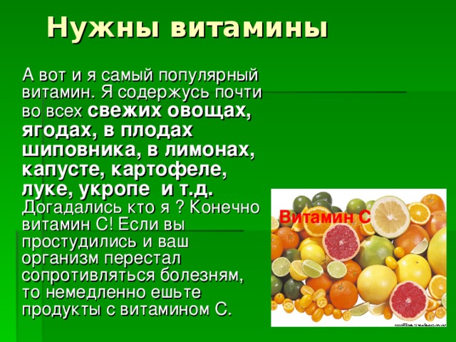 Нужны витамины  А вот и я самый популярный витамин. Я содержусь почти во всех свежих овощах, ягодах, в плодах шиповника, в лимонах, капусте, картофеле, луке, укропе и т.д. Догадались кто я ? Конечно витамин С! Если вы простудились и ваш организм перестал сопротивляться болезням, то немедленно ешьте продукты с витамином С. Витамин С 