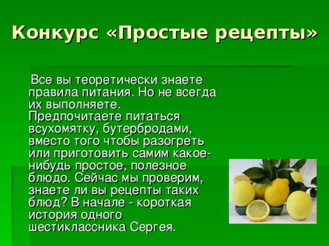 Конкурс «Простые рецепты»  Все вы теоретически знаете правила питания. Но не всегда их выполняете. Предпочитаете питаться всухомятку, бутербродами, вместо того чтобы разогреть или приготовить самим какое-нибудь простое, полезное блюдо. Сейчас мы проверим, знаете ли вы рецепты таких блюд? В начале - короткая история одного шестиклассника Сергея. 