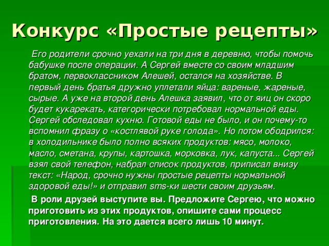 Конкурс «Простые рецепты»  Его родители срочно уехали на три дня в деревню, чтобы помочь бабушке после операции. А Сергей вместе со своим младшим братом, первоклассником Алешей, остался на хозяйстве. В первый день братья дружно уплетали яйца: вареные, жареные, сырые. А уже на второй день Алешка заявил, что от яиц он скоро будет кукарекать, категорически потребовал нормальной еды. Сергей обследовал кухню. Готовой еды не было, и он почему-то вспомнил фразу о «костлявой руке голода». Но потом ободрился: в холодильнике было полно всяких продуктов: мясо, молоко, масло, сметана, крупы, картошка, морковка, лук, капуста... Сергей взял свой телефон, набрал список продуктов, приписал внизу текст: «Народ, срочно нужны простые рецепты нормальной здоровой еды!» и отправил sms-ки шести своим друзьям.  В роли друзей выступите вы. Предложите Сергею, что можно приготовить из этих продуктов, опишите сами процесс приготовления. На это дается всего лишь 10 минут.  