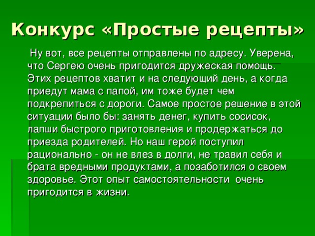Конкурс «Простые рецепты»  Ну вот, все рецепты отправлены по адресу. Уверена, что Сергею очень пригодится дружеская помощь. Этих рецептов хватит и на следующий день, а когда приедут мама с папой, им тоже будет чем подкрепиться с дороги. Самое простое решение в этой ситуации было бы: занять денег, купить сосисок, лапши быстрого приготовления и продержаться до приезда родителей. Но наш герой поступил рационально - он не влез в долги, не травил себя и брата вредными продуктами, а позаботился о своем здоровье. Этот опыт самостоятельности очень пригодится в жизни. 