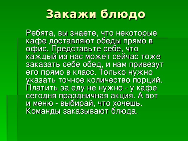 Закажи блюдо  Ребята, вы знаете, что некоторые кафе доставляют обеды прямо в офис. Представьте себе, что каждый из нас может сейчас тоже заказать себе обед, и нам привезут его прямо в класс. Только нужно указать точное количество порций. Платить за еду не нужно - у кафе сегодня праздничная акция. А вот и меню - выбирай, что хочешь. Команды заказывают блюда. 
