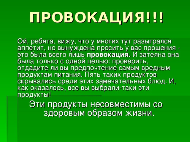 ПРОВОКАЦИЯ!!!  Ой, ребята, вижу, что у многих тут разыгрался аппетит, но вынуждена просить у вас прощения - это была всего лишь провокация. И затеяна она была только с одной целью: проверить, отдадите ли вы предпочтение самым вредным продуктам питания. Пять таких продуктов скрывались среди этих замечательных блюд. И, как оказалось, все вы выбрали-таки эти продукты! Эти продукты несовместимы со здоровым образом жизни. 