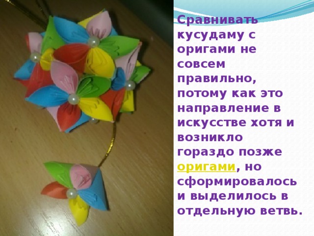 Сравнивать кусудаму с оригами не совсем правильно, потому как это направление в искусстве хотя и возникло гораздо позже оригами , но сформировалось и выделилось в отдельную ветвь.    