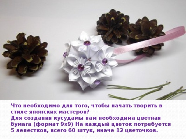 Что необходимо для того, чтобы начать творить в стиле японских мастеров? Для создания кусудамы нам необходима цветная бумага (формат 9х9) На каждый цветок потребуется 5 лепестков, всего 60 штук, иначе 12 цветочков. 