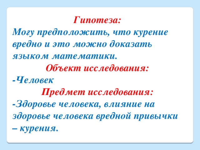 Гипотеза: Могу предположить, что курение вредно и это можно доказать языком математики. Объект исследования: -Человек Предмет исследования: -Здоровье человека, влияние на здоровье человека вредной привычки – курения.