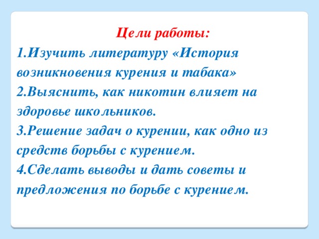 Цели работы: 1.Изучить литературу «История возникновения курения и табака» 2.Выяснить, как никотин влияет на здоровье школьников. 3.Решение задач о курении, как одно из средств борьбы с курением. 4.Сделать выводы и дать советы и предложения по борьбе с курением.