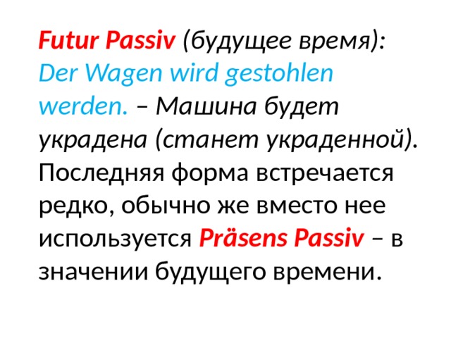 Futur Passiv (будущее время): Der Wagen wird gestohlen werden. – Машина будет украдена (станет украденной). Последняя форма встречается редко, обычно же вместо нее используется Präsens Passiv – в значении будущего времени. 