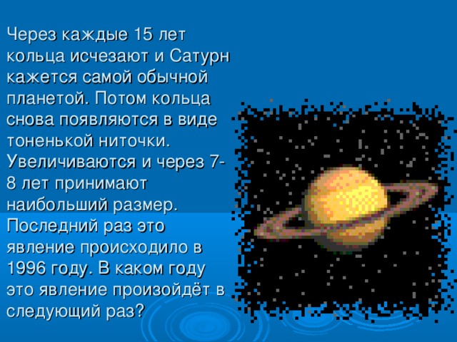 Через каждые 15 лет кольца исчезают и Сатурн кажется самой обычной планетой. Потом кольца снова появляются в виде тоненькой ниточки. Увеличиваются и через 7-8 лет принимают наибольший размер. Последний раз это явление происходило в 1996 году. В каком году это явление произойдёт в следующий раз?  
