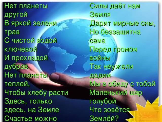 Нет планеты другой В яркой зелени трав С чистой водой ключевой И прохладой дубрав. Нет планеты теплей, Чтобы хлебу расти Здесь, только здесь, на Земле Счастье можно найти! Силы даёт нам Земля Дарит мирные сны, Но беззащитна сама Перед громом войны Так неужели дадим Мы в обиду с тобой Маленький шар голубой Что зовётся Землёй?  