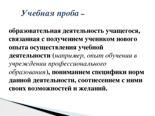 Учебная проба –   образовательная деятельность учащегося, связанная с получением учеником нового опыта осуществления учебной деятельности ( например, опыт обучении в учреждении профессионального образования ), пониманием специфики норм данной деятельности, соотнесением с ними своих возможностей и желаний.