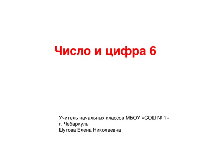 Число и цифра 6 Учитель начальных классов МБОУ «СОШ № 1» г. Чебаркуль Шутова Елена Николаевна 