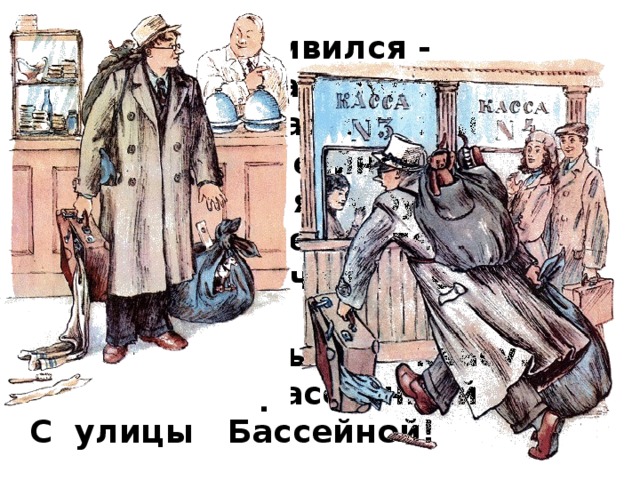 Вожатый удивился - Трамвай остановился. Вот какой рассеянный С улицы Бассейной! Он отправился в буфет Покупать себе билет. А потом помчался в кассу Покупать бутылку квасу. Вот какой рассеянный С улицы Бассейной!  