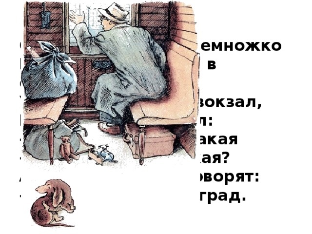 Он опять поспал немножко И опять взглянул в окошко, Увидал большой вокзал, Потянулся и сказал: - Что за станция такая - Дибуны или Ямская? А с платформы говорят: - Это город Ленинград. 