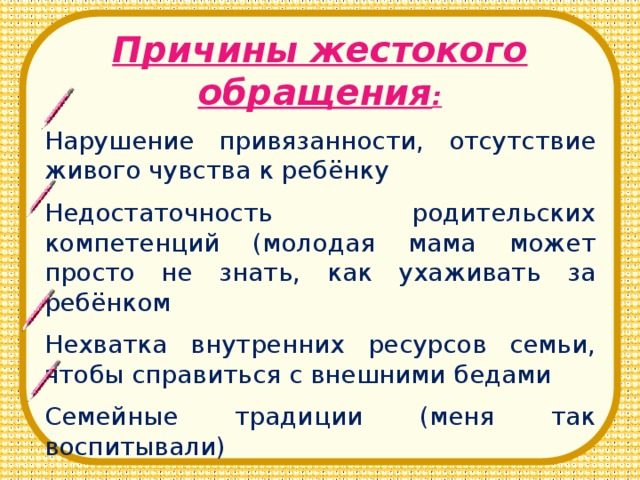 Причины жестокого обращения : Нарушение привязанности, отсутствие живого чувства к ребёнку Недостаточность родительских компетенций (молодая мама может просто не знать, как ухаживать за ребёнком Нехватка внутренних ресурсов семьи, чтобы справиться с внешними бедами Семейные традиции (меня так воспитывали)
