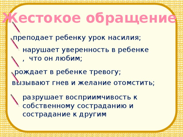 Жестокое обращение преподает ребенку урок насилия; нарушает уверенность в ребенке , что он любим; рождает в ребенке тревогу; вызывают гнев и желание отомстить; разрушает восприимчивость к собственному состраданию и сострадание к другим