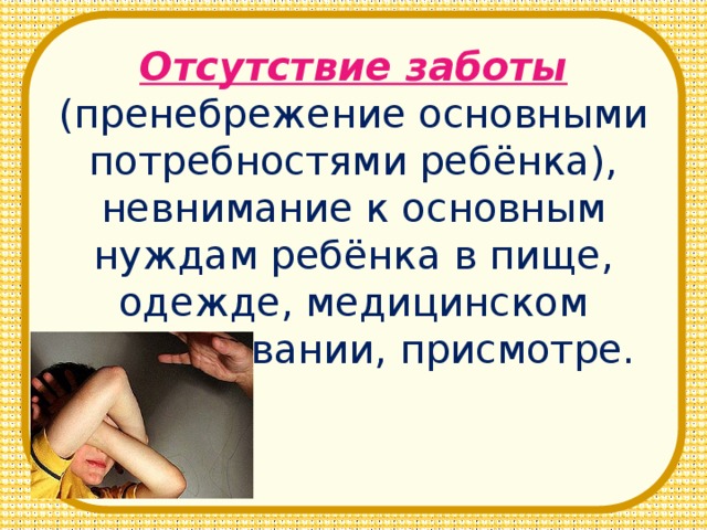Отсутствие заботы (пренебрежение основными потребностями ребёнка), невнимание к основным нуждам ребёнка в пище, одежде, медицинском обслуживании, присмотре.