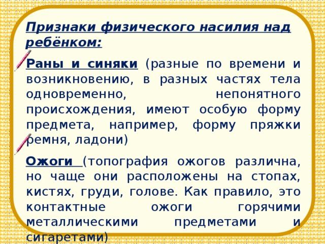 Признаки физического насилия над ребёнком: Раны и синяки (разные по времени и возникновению, в разных частях тела одновременно, непонятного происхождения, имеют особую форму предмета, например, форму пряжки ремня, ладони) Ожоги (топография ожогов различна, но чаще они расположены на стопах, кистях, груди, голове. Как правило, это контактные ожоги горячими металлическими предметами и сигаретами)