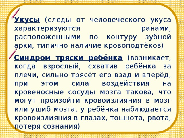 Укусы (следы от человеческого укуса характеризуются ранами, расположенными по контуру зубной арки, типично наличие кровоподтёков) Синдром тряски ребёнка (возникает, когда взрослый, схватив ребёнка за плечи, сильно трясёт его взад и вперёд, при этом сила воздействия на кровеносные сосуды мозга такова, что могут произойти кровоизлияния в мозг или ушиб мозга, у ребёнка наблюдается кровоизлияния в глазах, тошнота, рвота, потеря сознания)