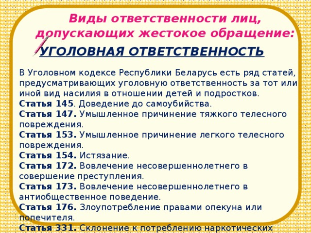 Виды ответственности лиц, допускающих жестокое обращение: УГОЛОВНАЯ ОТВЕТСТВЕННОСТЬ В Уголовном кодексе Республики Беларусь есть ряд статей, предусматривающих уголовную ответственность за тот или иной вид насилия в отношении детей и подростков. Статья 145 . Доведение до самоубийства. Статья 147. Умышленное причинение тяжкого телесного повреждения. Статья 153. Умышленное причинение легкого телесного повреждения. Статья 154. Истязание. Статья 172. Вовлечение несовершеннолетнего в совершение преступления. Статья 173. Вовлечение несовершеннолетнего в антиобщественное поведение. Статья 176. Злоупотребление правами опекуна или попечителя. Статья 331. Склонение к потреблению наркотических средств, психотропных веществ и их препаратов.