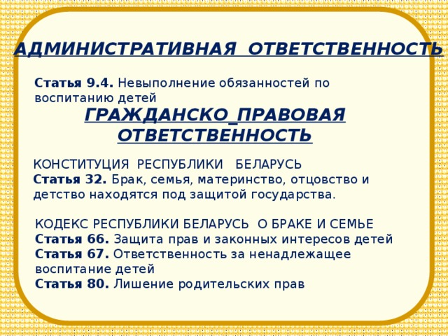 АДМИНИСТРАТИВНАЯ ОТВЕТСТВЕННОСТЬ Статья 9.4. Невыполнение обязанностей по воспитанию детей ГРАЖДАНСКО_ПРАВОВАЯ ОТВЕТСТВЕННОСТЬ КОНСТИТУЦИЯ РЕСПУБЛИКИ БЕЛАРУСЬ Статья 32. Брак, семья, материнство, отцовство и детство находятся под защитой государства. КОДЕКС РЕСПУБЛИКИ БЕЛАРУСЬ О БРАКЕ И СЕМЬЕ Статья 66. Защита прав и законных интересов детей Статья 67. Ответственность за ненадлежащее воспитание детей Статья 80. Лишение родительских прав