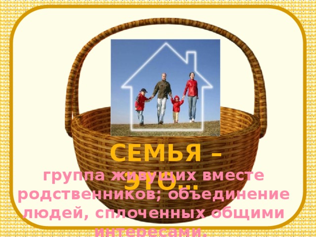 CЕМЬЯ – ЭТО… группа живущих вместе родственников; объединение людей, сплоченных общими интересами.