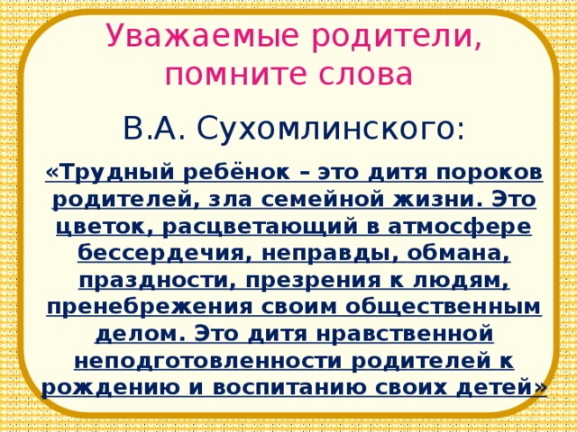 Уважаемые родители, помните слова В.А. Сухомлинского: «Трудный ребёнок – это дитя пороков родителей, зла семейной жизни. Это цветок, расцветающий в атмосфере бессердечия, неправды, обмана, праздности, презрения к людям, пренебрежения своим общественным делом. Это дитя нравственной неподготовленности родителей к рождению и воспитанию своих детей»