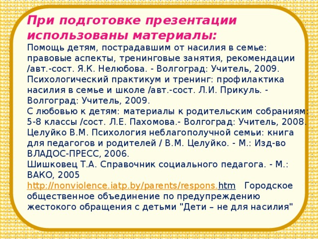 При подготовке презентации использованы материалы: Помощь детям, пострадавшим от насилия в семье: правовые аспекты, тренинговые занятия, рекомендации /авт.-сост. Я.К. Нелюбова. - Волгоград: Учитель, 2009. Психологический практикум и тренинг: профилактика насилия в семье и школе /авт.-сост. Л.И. Прикуль. - Волгоград: Учитель, 2009. С любовью к детям: материалы к родительским собраниям: 5-8 классы /сост. Л.Е. Пахомова.- Волгоград: Учитель, 2008. Целуйко В.М. Психология неблагополучной семьи: книга для педагогов и родителей / В.М. Целуйко. - М.: Изд-во ВЛАДОС-ПРЕСС, 2006. Шишковец Т.А. Справочник социального педагога. - М.: ВАКО, 2005 http :// nonviolence . iatp . by / parents / respons . htm  Городское общественное объединение по предупреждению жестокого обращения с детьми 