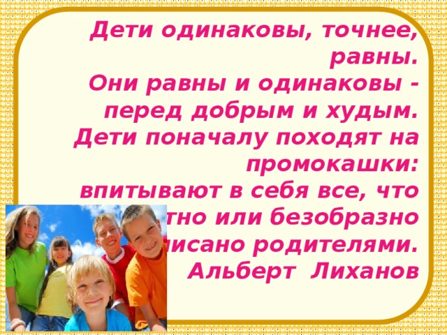 Дети одинаковы, точнее, равны. Они равны и одинаковы - перед добрым и худым. Дети поначалу походят на промокашки: впитывают в себя все, что грамотно или безобразно написано родителями.  Альберт Лиханов