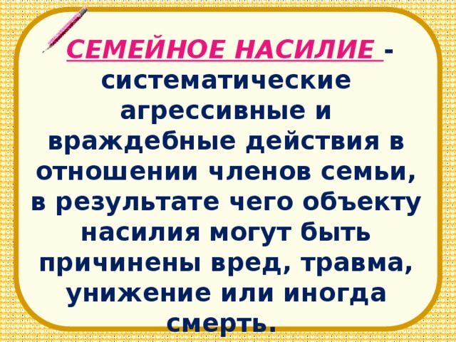 СЕМЕЙНОЕ НАСИЛИЕ - систематические агрессивные и враждебные действия в отношении членов семьи, в результате чего объекту насилия могут быть причинены вред, травма, унижение или иногда смерть.