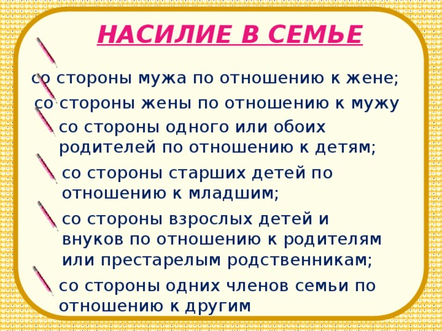НАСИЛИЕ В СЕМЬЕ со стороны мужа по отношению к жене; со стороны жены по отношению к мужу со стороны одного или обоих родителей по отношению к детям; со стороны старших детей по отношению к младшим; со стороны взрослых детей и внуков по отношению к родителям или престарелым родственникам; со стороны одних членов семьи по отношению к другим