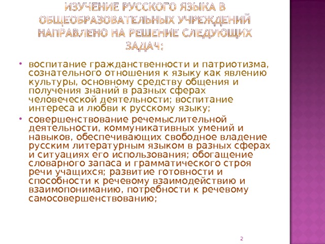 воспитание гражданственности и патриотизма, сознательного отношения к языку как явлению культуры, основному средству общения и получения знаний в разных сферах человеческой деятельности; воспитание интереса и любви к русскому языку; совершенствование речемыслительной деятельности, коммуникативных умений и навыков, обеспечивающих свободное владение русским литературным языком в разных сферах и ситуациях его использования; обогащение словарного запаса и грамматического строя речи учащихся; развитие готовности и способности к речевому взаимодействию и взаимопониманию, потребности к речевому самосовершенствованию;  