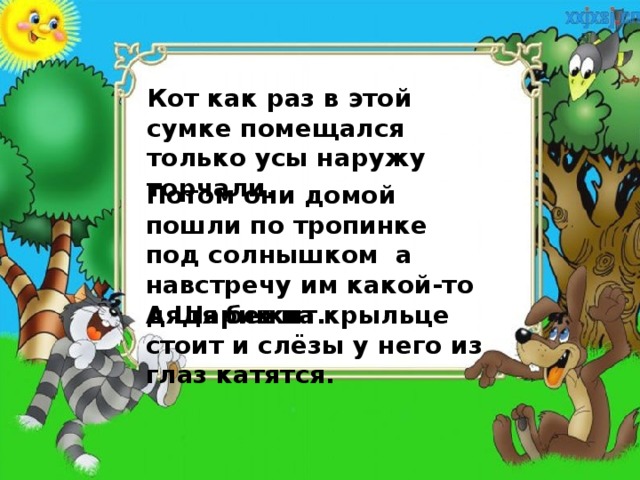 Кот как раз в этой сумке помещался только усы наружу торчали. Потом они домой пошли по тропинке под солнышком а навстречу им какой-то дядя бежит. А Шарик на крыльце стоит и слёзы у него из глаз катятся. 