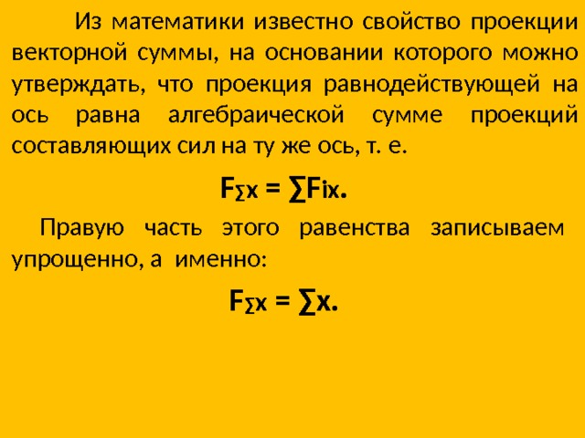 Из математики известно свойство проекции векторной суммы, на основании которого можно утверждать, что проекция равнодействующей на ось равна алгебраической сумме проекций составляющих сил на ту же ось, т. е. F ∑ x = ∑F ix .   Правую часть этого равенства записываем упрощенно, а именно: F ∑ x = ∑x.   