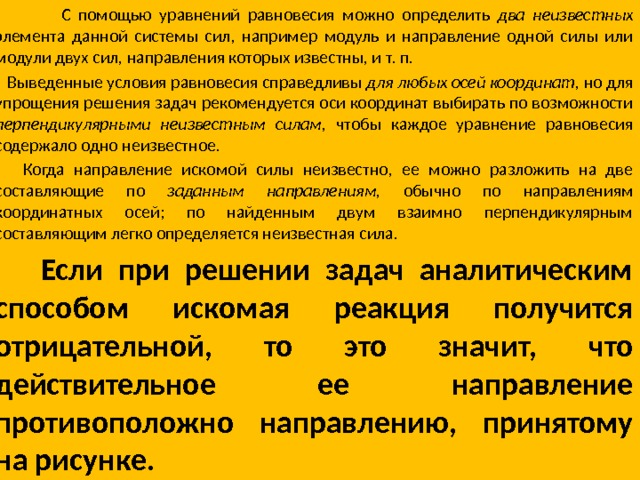  С помощью уравнений равновесия можно определить два неизвестных элемента данной системы сил, например модуль и направление одной силы или модули двух сил, направления которых известны, и т. п.  Выведенные условия равновесия справедливы для любых осей координат, но для упрощения решения задач рекомендуется оси координат выбирать по возможности перпендикулярными неизвестным силам, чтобы каждое уравнение равновесия содер­жало одно неизвестное.  Когда направление искомой силы неизвестно, ее можно разложить на две составляющие по заданным направлениям, обычно по направлениям координатных осей; по найденным двум взаимно перпендикулярным составляющим легко опреде­ляется неизвестная сила.  Если при решении задач аналитическим способом искомая реакция получится отрицательной, то это значит, что действительное ее направление противоположно направлению, принятому на рисунке. 