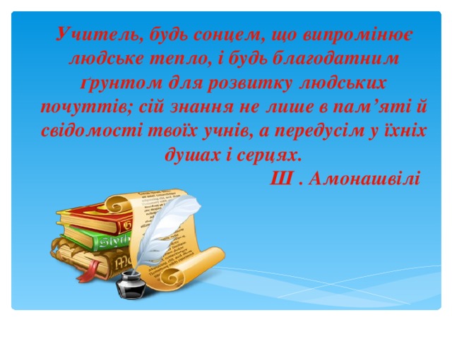 Учитель, будь сонцем, що випромінює людське тепло, і будь благодатним ґрунтом для розвитку людських почуттів; сій знання не лише в пам’яті й свідомості твоїх учнів, а передусім у їхніх душах і серцях.   Ш . Амонашвілі 