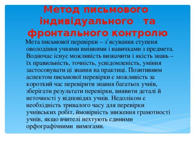 Метод письмового індивідуального та фронтального контролю  Мета письмової перевірки – з’ясування ступеня оволодіння учнями вміннями і навичками з предмета. Водночас існує можливість визначити і якість знань – їх правильність, точність, усвідомленість, уміння застосовувати ці знання на практиці. Позитивним аспектом письмової перевірки є можливість за короткий час перевірити знання багатьох учнів, зберігати результати перевірки, виявити деталі й неточності у відповідях учнів. Недоліком є необхідність тривалого часу для перевірки учнівських робіт, ймовірність зниження грамотності учнів, якщо вчителі нехтують єдиними орфографічними вимогами. 