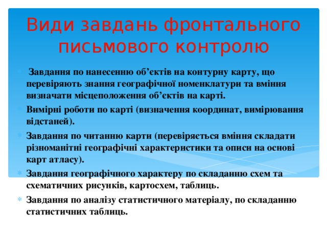 Види завдань фронтального письмового контролю  Завдання по нанесенню об’єктів на контурну карту, що перевіряють знання географічної номенклатури та вміння визначати місцеположення об’єктів на карті. Вимірні роботи по карті (визначення координат, вимірювання відстаней). Завдання по читанню карти (перевіряється вміння складати різноманітні географічні характеристики та описи на основі карт атласу). Завдання географічного характеру по складанню схем та схематичних рисунків, картосхем, таблиць. Завдання по аналізу статистичного матеріалу, по складанню статистичних таблиць. 