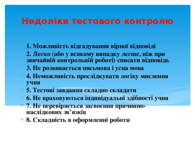 Недоліки тестового контролю  1. Можливість відгадування вірної відповіді 2. Легко (або у всякому випадку легше, ніж при звичайній контрольній роботі) списати відповідь 3. Не розвивається письмова і усна мова 4. Неможливість прослідкувати логіку мислення учня 5. Тестові завдання складно складати 6. Не враховуються індивідуальні здібності учня 7. Не перевіряється засвоєння причинно-наслідкових зв’язків 8. Складність в оформленні роботи 