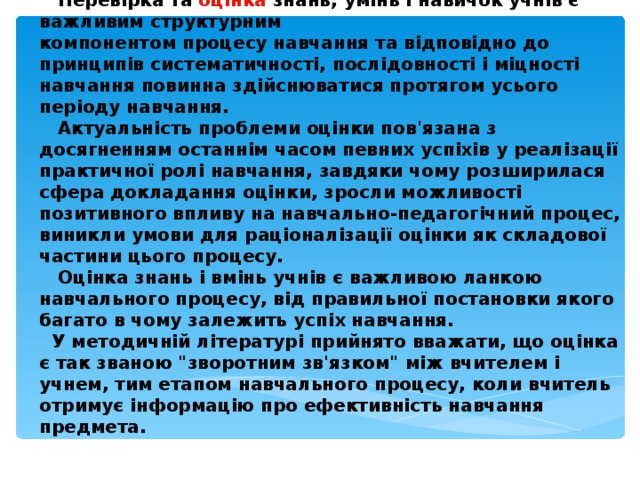  Перевірка та  оцінка  знань, умінь і навичок учнів є важливим структурним компонентом процесу навчання та відповідно до принципів систематичності, послідовності і міцності навчання повинна здійснюватися протягом усього періоду навчання.   Актуальність проблеми оцінки пов'язана з досягненням останнім часом певних успіхів у реалізації практичної ролі навчання, завдяки чому розширилася сфера докладання оцінки, зросли можливості позитивного впливу на навчально-педагогічний процес, виникли умови для раціоналізації оцінки як складової частини цього процесу.   Оцінка знань і вмінь учнів є важливою ланкою навчального процесу, від правильної постановки якого багато в чому залежить успіх навчання.  У методичній літературі прийнято вважати, що оцінка є так званою 