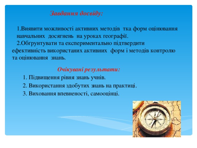  Завдання досвіду:   1.Виявити можливості активних методів тка форм оцінювання навчальних досягнень на уроках географії.  2.Обґрунтувати та експериментально підтвердити ефективність використаних активних форм і методів контролю та оцінювання знань.  Очікувані результати:  1. Підвищення рівня знань учнів.  2. Використання здобутих знань на практиці.  3. Виховання впевненості, самооцінці.  