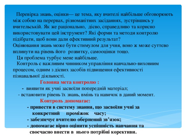  Перевірка знань, оцінки— це тема, яку вчителі найбільше обговорюють між собою на перервах, різноманітних засіданнях, зустрівшись у вчительській. Як же раціонально, дієво, справедливо та корисно використовувати цей інструмент? Які форми та методи контролю підібрати, щоб вони дали ефективний результат? Оцінювання знань може бути стимулом для учня, воно ж може суттєво вплинути на рівень його розвитку, самооцінки тощо.  Ця проблема турбує мене найбільше.  Контроль є важливим чинником управління навчально-виховним процесом, одним з дієвих засобів підвищення ефективності пізнавальної діяльності.   Головна мета контролю :  - виявити як учні засвоїли попередній матеріал;  - встановити рівень їх знань, вмінь та навичок в даний момент.  Контроль допомагає:  - привести в систему знання, що засвоїли учні за  конкретний проміжок часу;  - забезпечує вчителю обернений зв’язок;  - допомагає вірно оцінити успішність навчання та  своєчасно внести в нього потрібні корективи.  