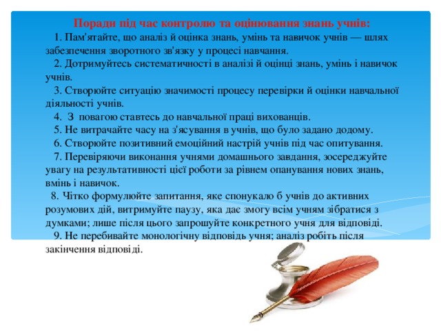  Поради під час контролю та оцінювання знань учнів:  1. Пам'ятайте, що аналіз й оцінка знань, умінь та на­вичок учнів — шлях забезпечення зворотного зв'язку у процесі навчання.   2.  Дотримуйтесь систематичності в аналізі й оцінці знань, умінь і навичок учнів.   3. Створюйте ситуацію значимості процесу перевірки й оцінки навчальної діяльності учнів.   4. З повагою ставтесь до навчальної праці вихованців.   5.  Не витрачайте часу на з'ясування в учнів, що було задано додому.   6.  Створюйте позитивний емоційний настрій учнів під час опитування.   7.  Перевіряючи виконання учнями домашнього за­вдання, зосереджуйте увагу на результативності цієї роботи за рівнем опанування нових знань, вмінь і навичок.   8.  Чітко формулюйте запитання, яке спонукало б учнів до активних розумових дій, витримуйте паузу, яка дає змогу всім учням зібратися з думками; лише після цього запрошуйте конкретного учня для відповіді.  9. Не перебивайте монологічну відповідь учня; аналіз робіть після закінчення відповіді.   