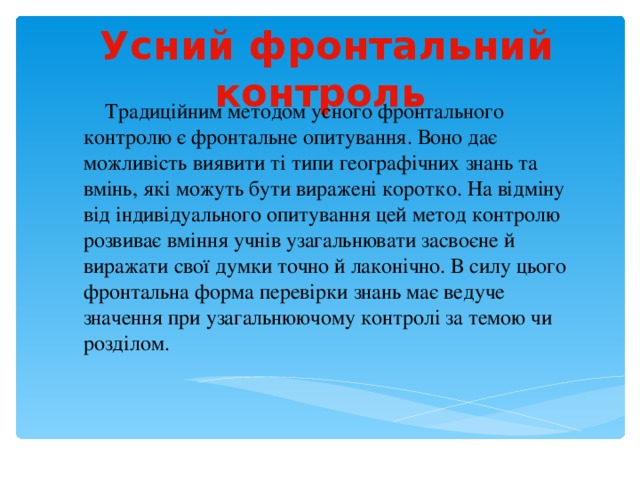  Усний фронтальний контроль  Традиційним методом усного фронтального контролю є фронтальне опитування. Воно дає можливість виявити ті типи географічних знань та вмінь, які можуть бути виражені коротко. На відміну від індивідуального опитування цей метод контролю розвиває вміння учнів узагальнювати засвоєне й виражати свої думки точно й лаконічно. В силу цього фронтальна форма перевірки знань має ведуче значення при узагальнюючому контролі за темою чи розділом. 