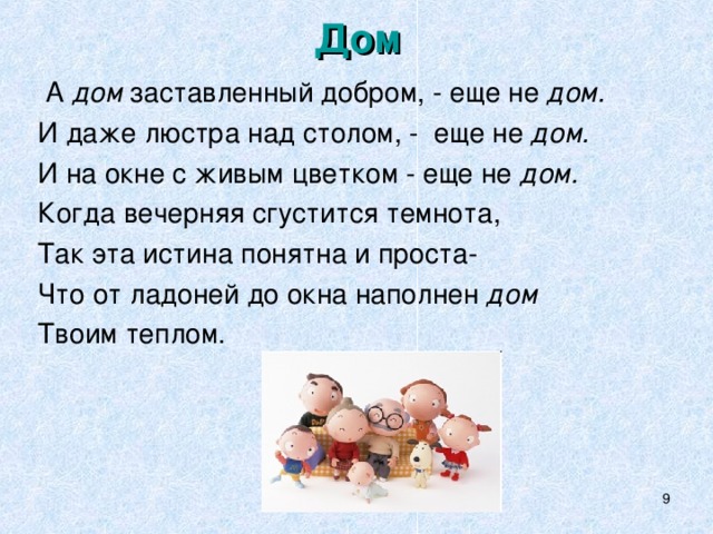 Дом  А дом заставленный добром, - еще не дом. И даже люстра над столом, - еще не дом. И на окне с живым цветком - еще не дом. Когда вечерняя сгустится темнота, Так эта истина понятна и проста- Что от ладоней до окна наполнен дом Твоим теплом.