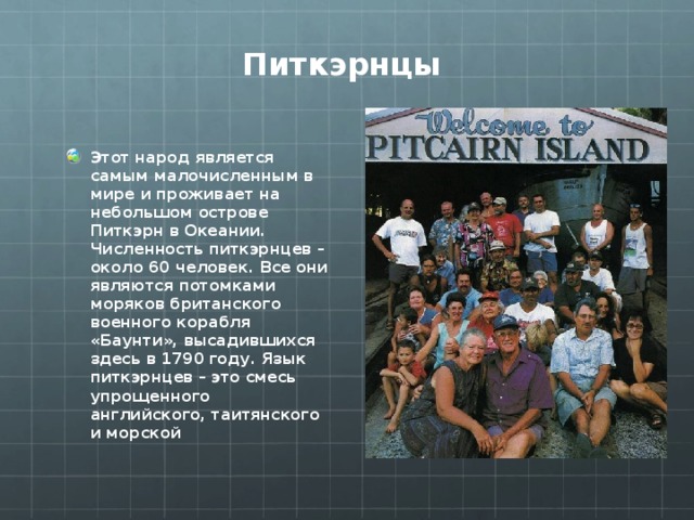 Питкэрнцы Этот народ является самым малочисленным в мире и проживает на небольшом острове Питкэрн в Океании. Численность питкэрнцев – около 60 человек. Все они являются потомками моряков британского военного корабля «Баунти», высадившихся здесь в 1790 году. Язык питкэрнцев – это смесь упрощенного английского, таитянского и морской  