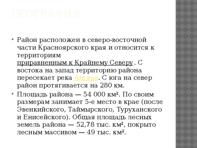 География   Район расположен в северо-восточной части Красноярского края и относится к территориям  приравненным к Крайнему Северу . С востока на запад территорию района пересекает река  Ангара . С юга на север район протягивается на 280 км. Площадь района — 54 000 км². По своим размерам занимает 5-е место в крае (после Эвенкийского, Таймырского, Туруханского и Енисейского). Общая площадь лесных земель района — 52,78 тыс. км², покрыто лесным массивом — 49 тыс. км². 