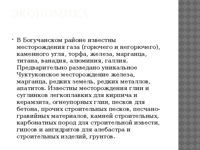 Экономика   В Богучанском районе известны месторождения газа (горючего и негорючего), каменного угля, торфа, железа, марганца, титана, ванадия, алюминия, галлия. Предварительно разведано уникальное Чуктуконское месторождение железа, марганца, редких земель, редких металлов, апатитов. Известны месторождения глин и суглинков легкоплавких для кирпича и керамзита, огнеупорных глин, песков для бетона, прочих строительных песков, песчано-гравийных материалов, камней строительных, карбонатных пород для строительной извести, гипсов и ангидритов для алебастра и строительных изделий, грунтов. 